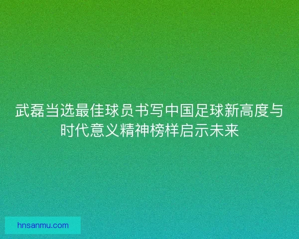 武磊当选最佳球员书写中国足球新高度与时代意义精神榜样启示未来
