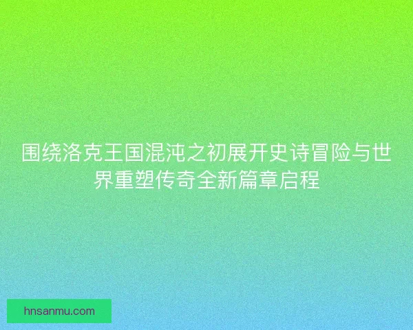 围绕洛克王国混沌之初展开史诗冒险与世界重塑传奇全新篇章启程