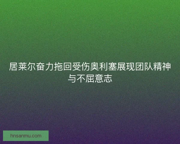 居莱尔奋力拖回受伤奥利塞展现团队精神与不屈意志