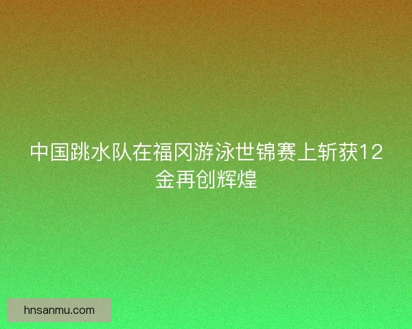 中国跳水队在福冈游泳世锦赛上斩获12金再创辉煌