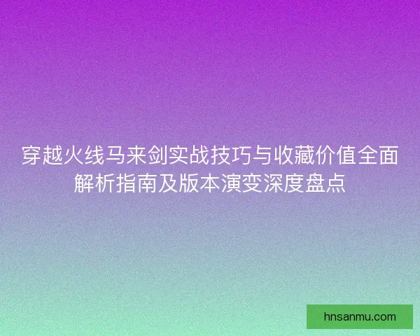 穿越火线马来剑实战技巧与收藏价值全面解析指南及版本演变深度盘点