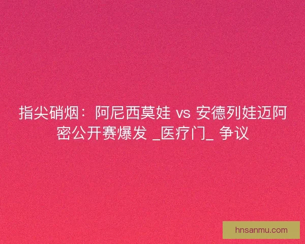指尖硝烟：阿尼西莫娃 vs 安德列娃迈阿密公开赛爆发 _医疗门_ 争议